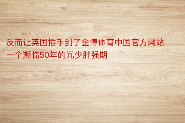 反而让英国插手到了金博体育中国官方网站一个濒临50年的冗少胖强期