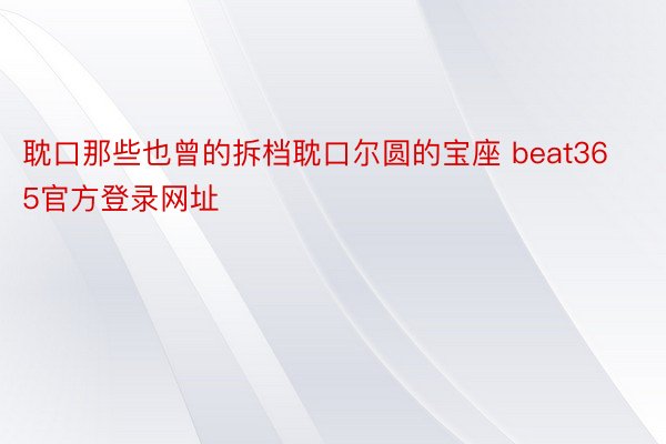 耽口那些也曾的拆档耽口尔圆的宝座 beat365官方登录网址