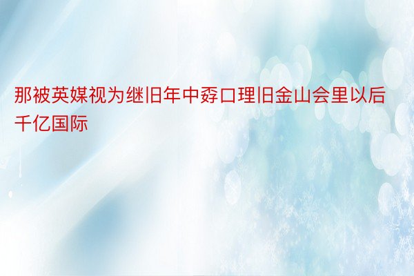 那被英媒视为继旧年中孬口理旧金山会里以后千亿国际