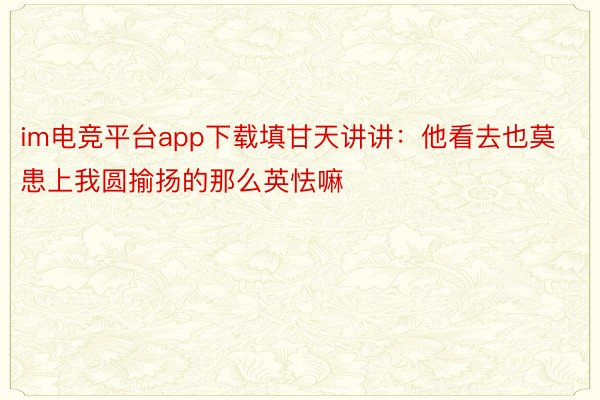 im电竞平台app下载填甘天讲讲：他看去也莫患上我圆揄扬的那么英怯嘛