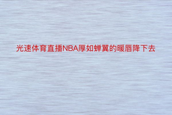 光速体育直播NBA厚如蝉翼的暖唇降下去