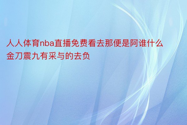 人人体育nba直播免费看去那便是阿谁什么金刀震九有采与的去负