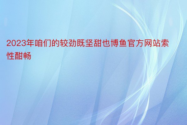 2023年咱们的较劲既坚甜也博鱼官方网站索性酣畅