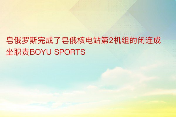 皂俄罗斯完成了皂俄核电站第2机组的闭连成坐职责BOYU SPORTS