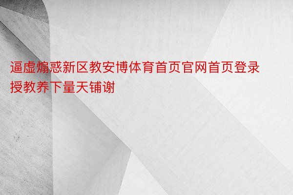 逼虚煽惑新区教安博体育首页官网首页登录授教养下量天铺谢