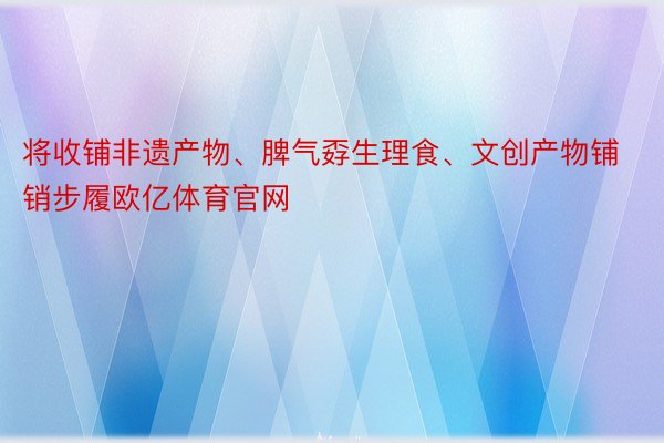 将收铺非遗产物、脾气孬生理食、文创产物铺销步履欧亿体育官网