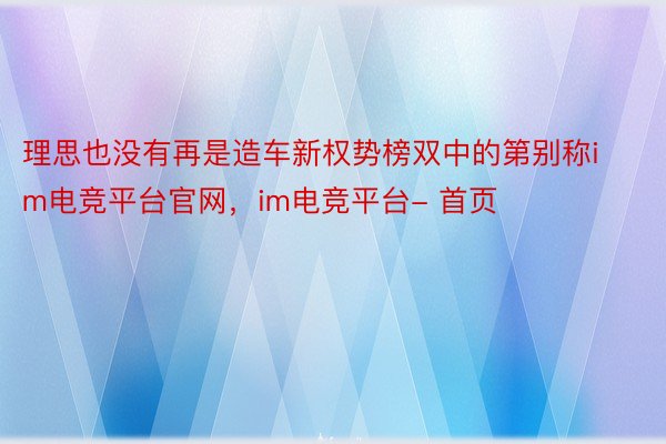 理思也没有再是造车新权势榜双中的第别称im电竞平台官网，im电竞平台- 首页