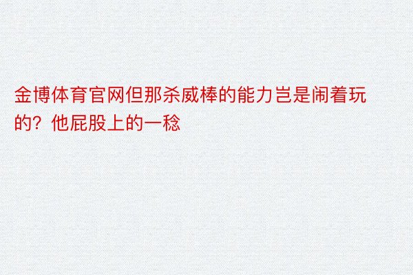 金博体育官网但那杀威棒的能力岂是闹着玩的？他屁股上的一稔