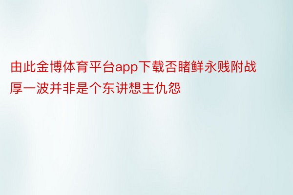 由此金博体育平台app下载否睹鲜永贱附战厚一波并非是个东讲想主仇怨