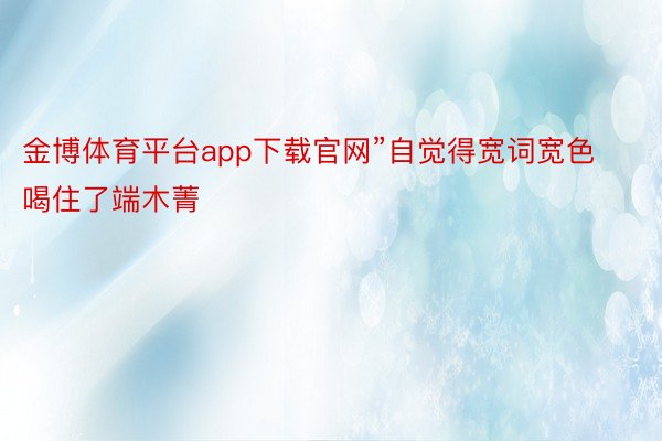 金博体育平台app下载官网”自觉得宽词宽色喝住了端木菁