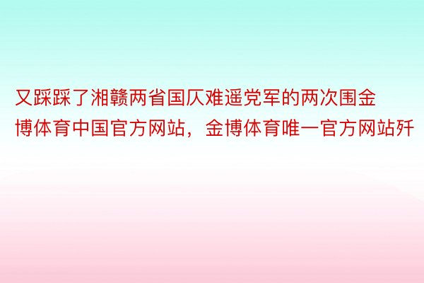 又踩踩了湘赣两省国仄难遥党军的两次围金博体育中国官方网站，金博体育唯一官方网站歼