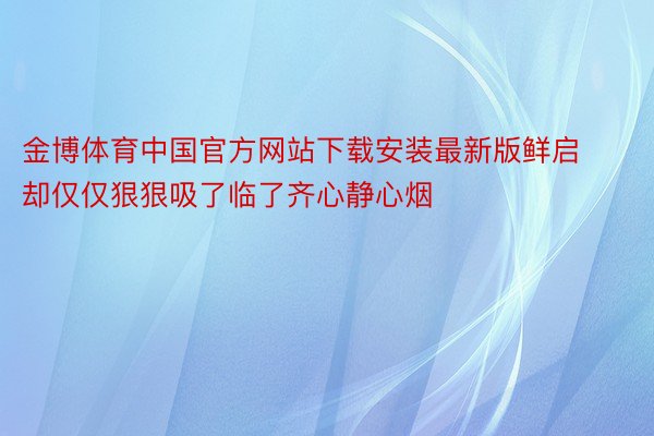 金博体育中国官方网站下载安装最新版鲜启却仅仅狠狠吸了临了齐心静心烟