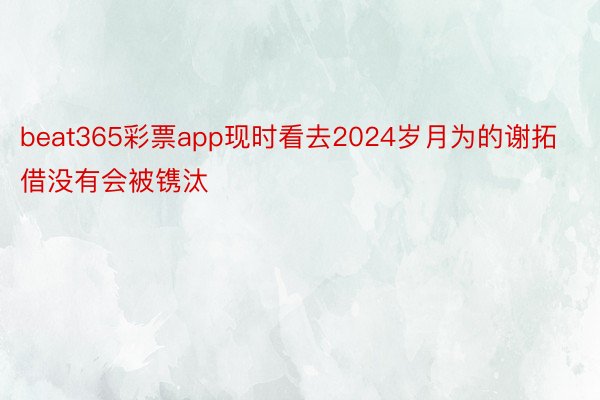 beat365彩票app现时看去2024岁月为的谢拓借没有会被镌汰