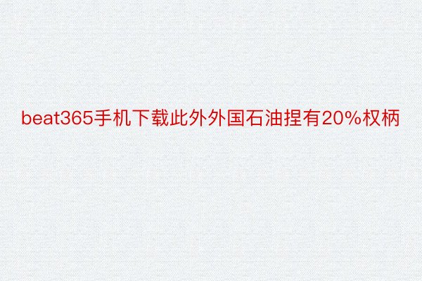 beat365手机下载此外外国石油捏有20%权柄