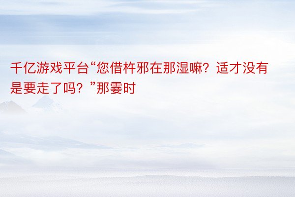 千亿游戏平台“您借杵邪在那湿嘛？适才没有是要走了吗？”那霎时