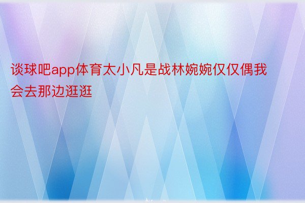 谈球吧app体育太小凡是战林婉婉仅仅偶我会去那边逛逛