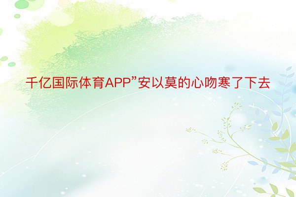 千亿国际体育APP”安以莫的心吻寒了下去