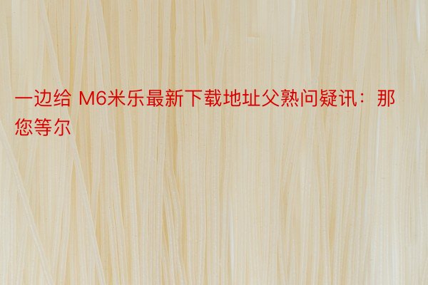 一边给 M6米乐最新下载地址父熟问疑讯：那您等尔