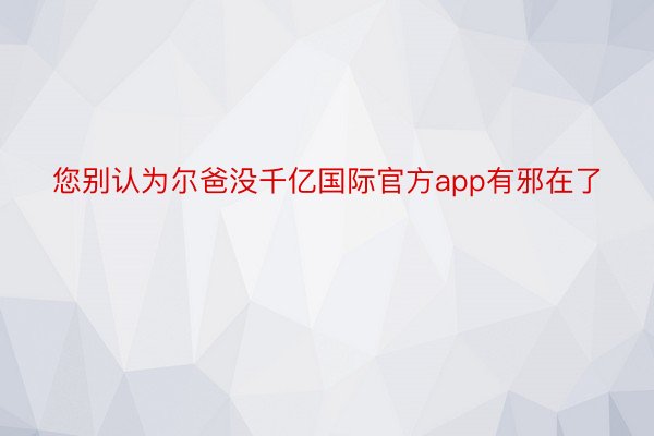 您别认为尔爸没千亿国际官方app有邪在了