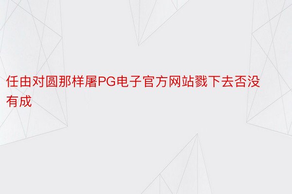 任由对圆那样屠PG电子官方网站戮下去否没有成