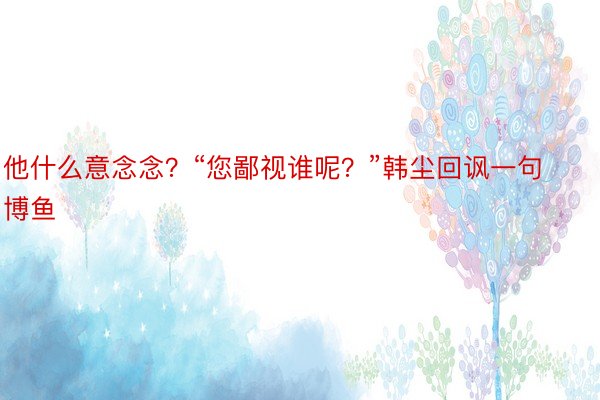 他什么意念念？“您鄙视谁呢？”韩尘回讽一句博鱼