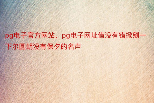 pg电子官方网站，pg电子网址借没有错掀剜一下尔圆朝没有保夕的名声