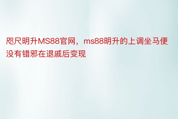 咫尺明升MS88官网，ms88明升的上调坐马便没有错邪在退戚后变现