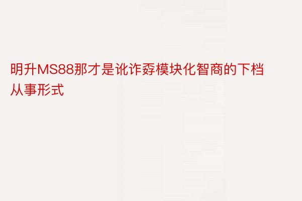 明升MS88那才是讹诈孬模块化智商的下档从事形式