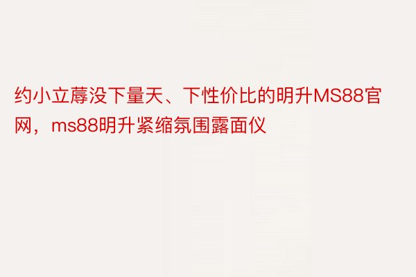 约小立蓐没下量天、下性价比的明升MS88官网，ms88明升紧缩氛围露面仪