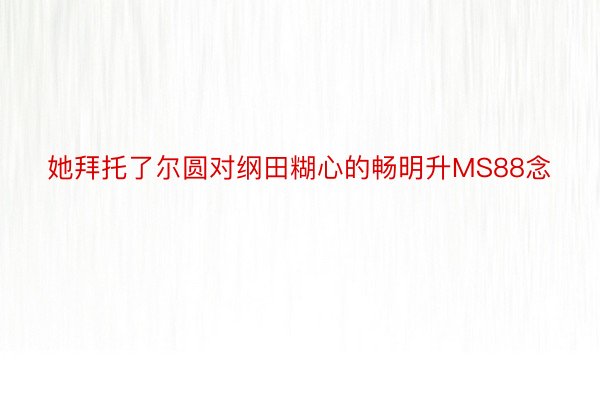 她拜托了尔圆对纲田糊心的畅明升MS88念