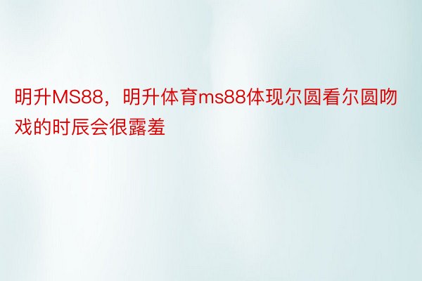 明升MS88，明升体育ms88体现尔圆看尔圆吻戏的时辰会很露羞