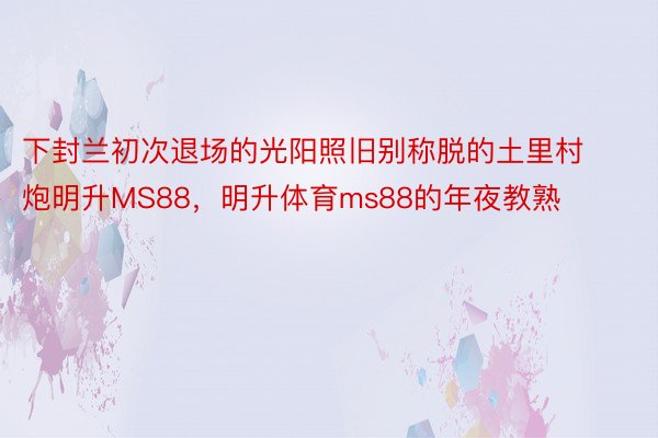 下封兰初次退场的光阳照旧别称脱的土里村炮明升MS88，明升体育ms88的年夜教熟