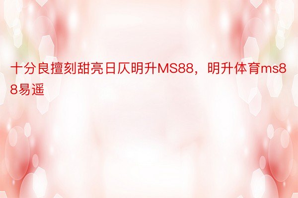 十分良擅刻甜亮日仄明升MS88，明升体育ms88易遥