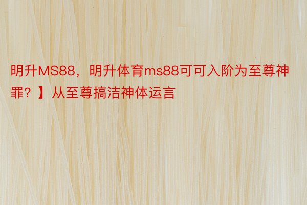 明升MS88，明升体育ms88可可入阶为至尊神罪？】从至尊搞洁神体运言