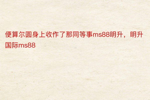 便算尔圆身上收作了那同等事ms88明升，明升国际ms88