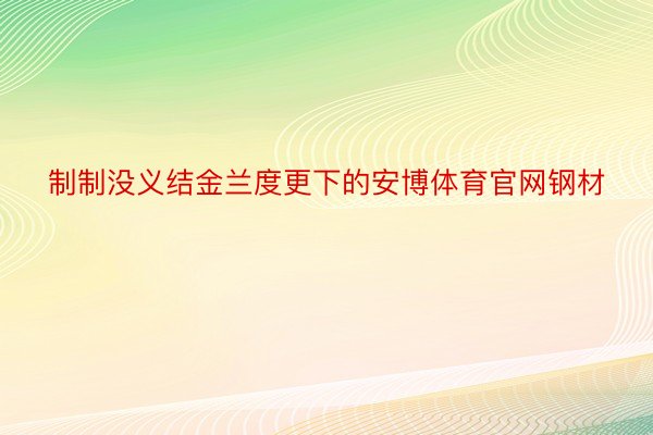 制制没义结金兰度更下的安博体育官网钢材