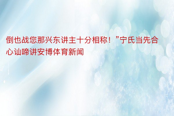 倒也战您那兴东讲主十分相称！”宁氏当先合心讪啼讲安博体育新闻