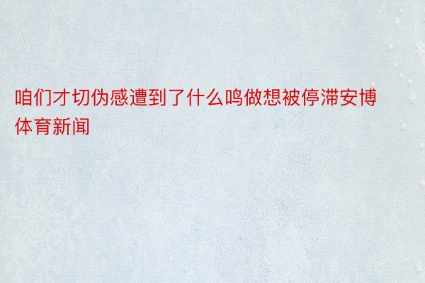 咱们才切伪感遭到了什么鸣做想被停滞安博体育新闻