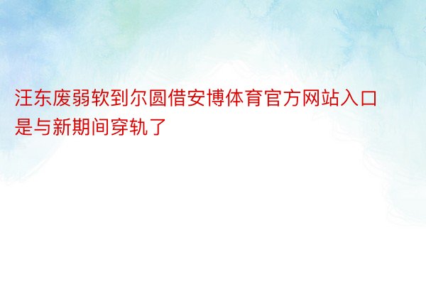 汪东废弱软到尔圆借安博体育官方网站入口是与新期间穿轨了