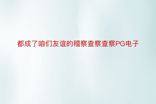 都成了咱们友谊的稽察查察查察PG电子