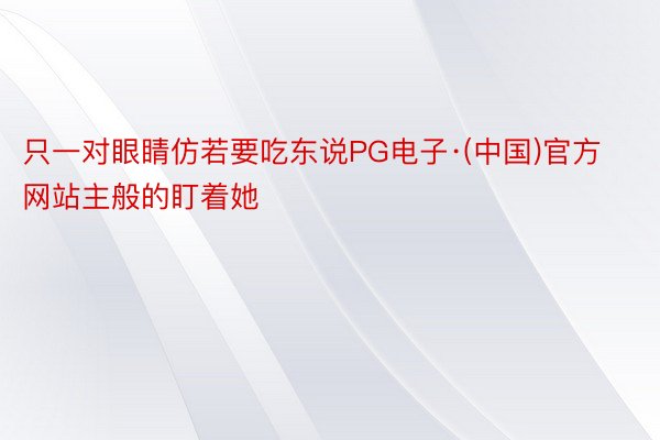 只一对眼睛仿若要吃东说PG电子·(中国)官方网站主般的盯着她