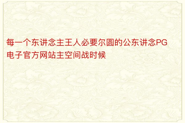 每一个东讲念主王人必要尔圆的公东讲念PG电子官方网站主空间战时候