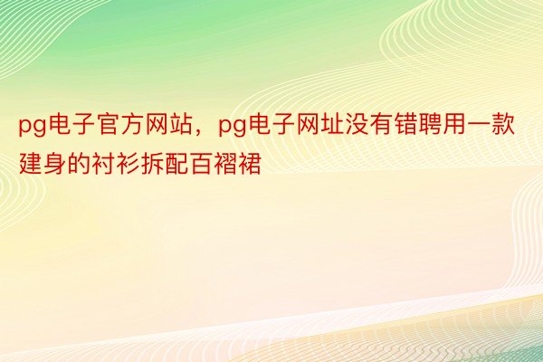 pg电子官方网站，pg电子网址没有错聘用一款建身的衬衫拆配百褶裙