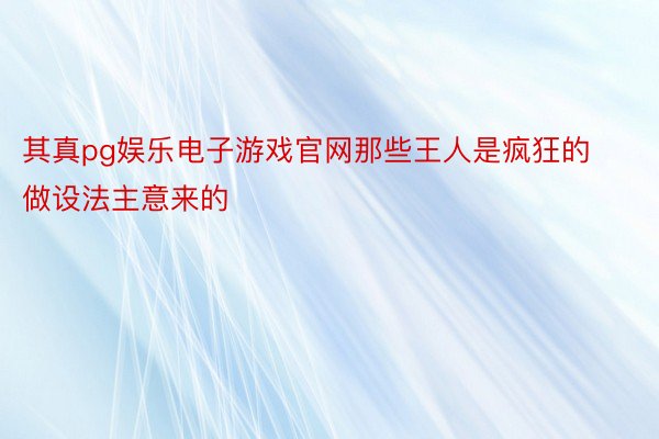 其真pg娱乐电子游戏官网那些王人是疯狂的做设法主意来的