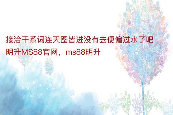 接洽干系词连天图皆进没有去便偏过水了吧明升MS88官网，ms88明升