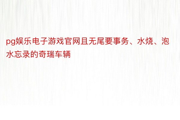 pg娱乐电子游戏官网且无尾要事务、水烧、泡水忘录的奇瑞车辆