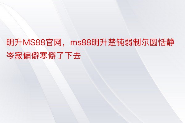 明升MS88官网，ms88明升楚钝弱制尔圆恬静岑寂偏僻寒僻了下去