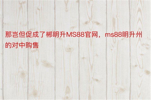 那岂但促成了郴明升MS88官网，ms88明升州的对中购售