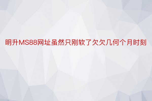 明升MS88网址虽然只刚软了欠欠几何个月时刻