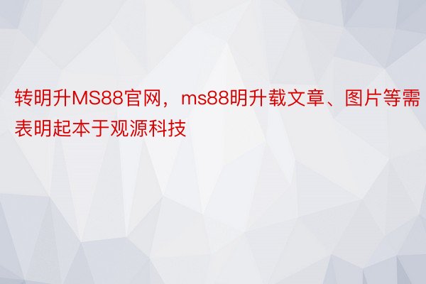 转明升MS88官网，ms88明升载文章、图片等需表明起本于观源科技